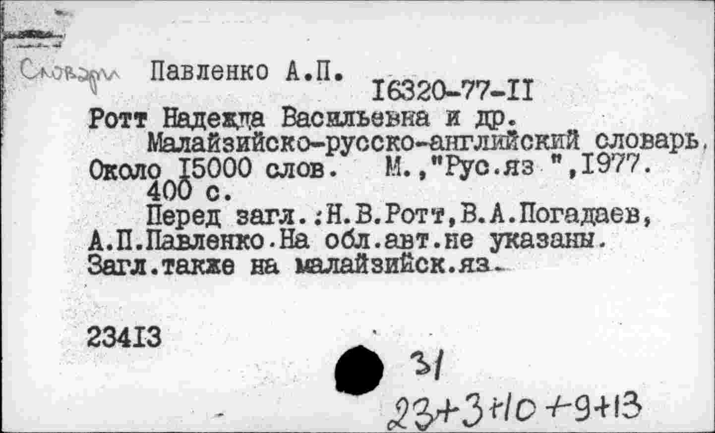 ﻿Павленко А.П,
16320-77-11
Ротт Надежда Васильевна и др.
Малайзийско-русско-английский словарь. ОколОф^5000 слов.	М.,"Рус.яз ",1977.
Перед’загл.:Н. В.Ротт, В. А.Погадаев, А.П.Павленко.На обл.авт.не указаны. Загл.также на малайзийск.яз^.
23413
^Я+Зг/С-^-9+13